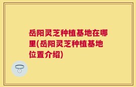 岳阳灵芝种植基地在哪里(岳阳灵芝种植基地位置介绍)