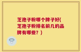 芝孢子粉哪个牌子好(芝孢子粉排名前几的品牌有哪些？)