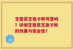 芝蔻灵芝孢子粉可靠吗？评测芝蔻灵芝孢子粉的效果与安全性？