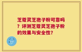 芝蔻灵芝孢子粉可靠吗？评测芝蔻灵芝孢子粉的效果与安全性？