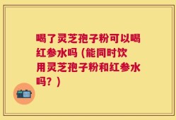 喝了灵芝孢子粉可以喝红参水吗 (能同时饮用灵芝孢子粉和红参水吗？)