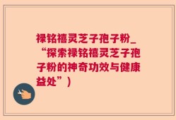 禄铭禧灵芝子孢子粉_“探索禄铭禧灵芝子孢子粉的神奇功效与健康益处”)
