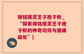 禄铭禧灵芝子孢子粉_“探索禄铭禧灵芝子孢子粉的神奇功效与健康益处”)