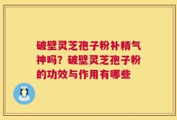 破壁灵芝孢子粉补精气神吗？破壁灵芝孢子粉的功效与作用有哪些
