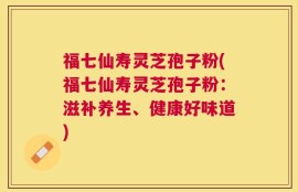 福七仙寿灵芝孢子粉(福七仙寿灵芝孢子粉：滋补养生、健康好味道)