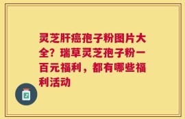 灵芝肝癌孢子粉图片大全？瑞草灵芝孢子粉一百元福利，都有哪些福利活动