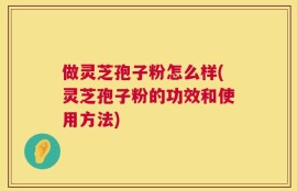 做灵芝孢子粉怎么样(灵芝孢子粉的功效和使用方法)
