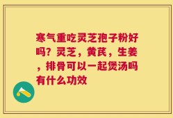 寒气重吃灵芝孢子粉好吗？灵芝，黄芪，生姜，排骨可以一起煲汤吗有什么功效