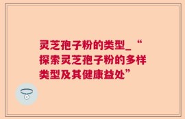灵芝孢子粉的类型_“探索灵芝孢子粉的多样类型及其健康益处”