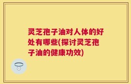 灵芝孢子油对人体的好处有哪些(探讨灵芝孢子油的健康功效)