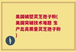 美国破壁灵芝孢子粉(美国突破技术难题 生产出高质量灵芝孢子粉)