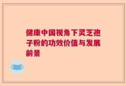健康中国视角下灵芝孢子粉的功效价值与发展前景