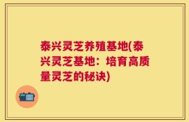 泰兴灵芝养殖基地(泰兴灵芝基地：培育高质量灵芝的秘诀)