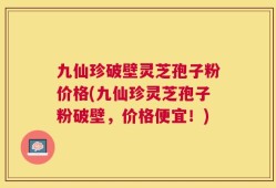 九仙珍破壁灵芝孢子粉价格(九仙珍灵芝孢子粉破壁，价格便宜！)