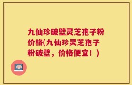 九仙珍破壁灵芝孢子粉价格(九仙珍灵芝孢子粉破壁，价格便宜！)