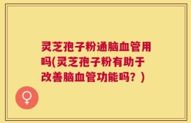 灵芝孢子粉通脑血管用吗(灵芝孢子粉有助于改善脑血管功能吗？)