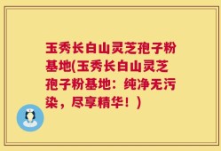 玉秀长白山灵芝孢子粉基地(玉秀长白山灵芝孢子粉基地：纯净无污染，尽享精华！)