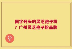 国字开头的灵芝孢子粉？广州灵芝孢子粉品牌