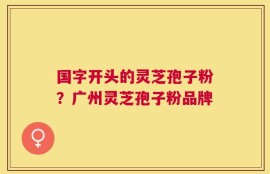 国字开头的灵芝孢子粉？广州灵芝孢子粉品牌