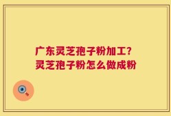 广东灵芝孢子粉加工？灵芝孢子粉怎么做成粉