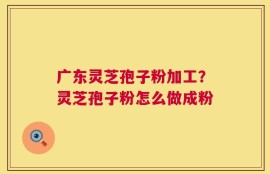 广东灵芝孢子粉加工？灵芝孢子粉怎么做成粉