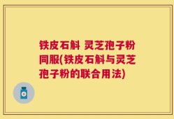 铁皮石斛 灵芝孢子粉同服(铁皮石斛与灵芝孢子粉的联合用法)