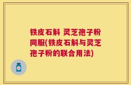 铁皮石斛 灵芝孢子粉同服(铁皮石斛与灵芝孢子粉的联合用法)
