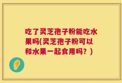 吃了灵芝孢子粉能吃水果吗(灵芝孢子粉可以和水果一起食用吗？)