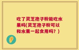 吃了灵芝孢子粉能吃水果吗(灵芝孢子粉可以和水果一起食用吗？)