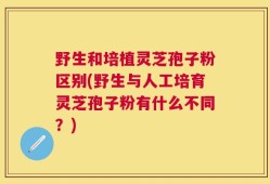 野生和培植灵芝孢子粉区别(野生与人工培育灵芝孢子粉有什么不同？)
