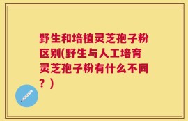 野生和培植灵芝孢子粉区别(野生与人工培育灵芝孢子粉有什么不同？)