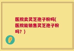 医院卖灵芝孢子粉吗(医院能销售灵芝孢子粉吗？)