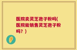 医院卖灵芝孢子粉吗(医院能销售灵芝孢子粉吗？)