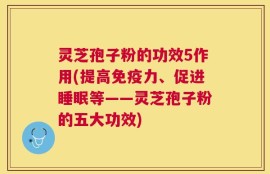 灵芝孢子粉的功效5作用(提高免疫力、促进睡眠等——灵芝孢子粉的五大功效)
