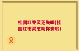 桂圆红枣灵芝失眠(桂圆红枣灵芝助你安眠)