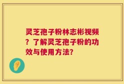 灵芝孢子粉林志彬视频？了解灵芝孢子粉的功效与使用方法？