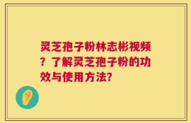 灵芝孢子粉林志彬视频？了解灵芝孢子粉的功效与使用方法？