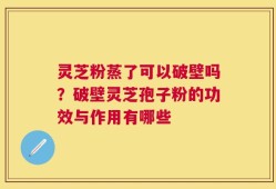 灵芝粉蒸了可以破壁吗？破壁灵芝孢子粉的功效与作用有哪些