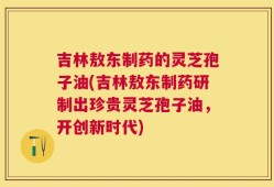 吉林敖东制药的灵芝孢子油(吉林敖东制药研制出珍贵灵芝孢子油，开创新时代)