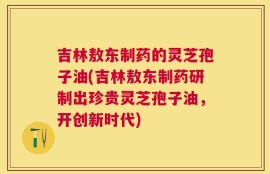 吉林敖东制药的灵芝孢子油(吉林敖东制药研制出珍贵灵芝孢子油，开创新时代)