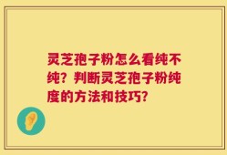 灵芝孢子粉怎么看纯不纯？判断灵芝孢子粉纯度的方法和技巧？
