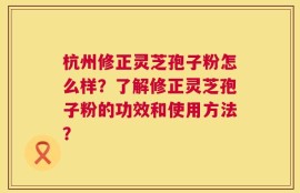 杭州修正灵芝孢子粉怎么样？了解修正灵芝孢子粉的功效和使用方法？