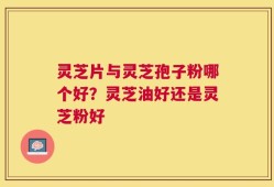 灵芝片与灵芝孢子粉哪个好？灵芝油好还是灵芝粉好