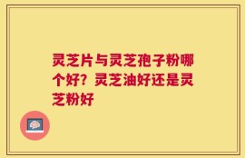 灵芝片与灵芝孢子粉哪个好？灵芝油好还是灵芝粉好