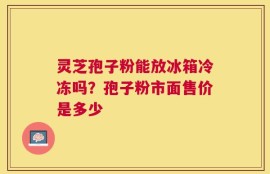 灵芝孢子粉能放冰箱冷冻吗？孢子粉市面售价是多少