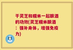 干灵芝和糯米一起酿酒的功效(灵芝糯米酿酒：强补身体，增强免疫力)