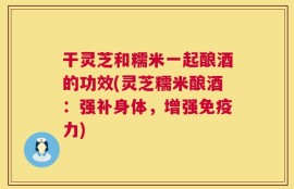 干灵芝和糯米一起酿酒的功效(灵芝糯米酿酒：强补身体，增强免疫力)