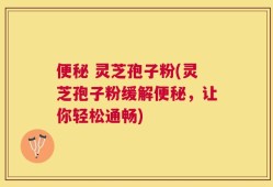 便秘 灵芝孢子粉(灵芝孢子粉缓解便秘，让你轻松通畅)