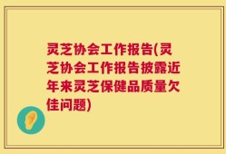 灵芝协会工作报告(灵芝协会工作报告披露近年来灵芝保健品质量欠佳问题)