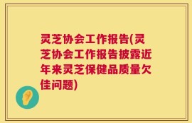 灵芝协会工作报告(灵芝协会工作报告披露近年来灵芝保健品质量欠佳问题)